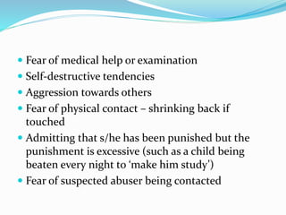  Fear of medical help or examination
 Self-destructive tendencies
 Aggression towards others
 Fear of physical contact – shrinking back if
touched
 Admitting that s/he has been punished but the
punishment is excessive (such as a child being
beaten every night to ‘make him study’)
 Fear of suspected abuser being contacted
 