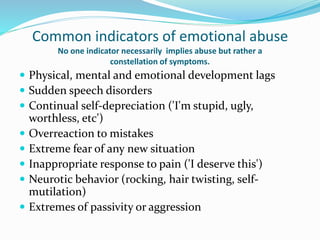 Common indicators of emotional abuse
No one indicator necessarily implies abuse but rather a
constellation of symptoms.
 Physical, mental and emotional development lags
 Sudden speech disorders
 Continual self-depreciation ('I'm stupid, ugly,
worthless, etc')
 Overreaction to mistakes
 Extreme fear of any new situation
 Inappropriate response to pain ('I deserve this')
 Neurotic behavior (rocking, hair twisting, self-
mutilation)
 Extremes of passivity or aggression
 