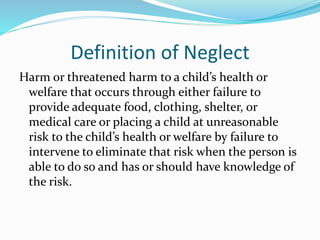 Definition of Neglect
Harm or threatened harm to a child’s health or
welfare that occurs through either failure to
provide adequate food, clothing, shelter, or
medical care or placing a child at unreasonable
risk to the child’s health or welfare by failure to
intervene to eliminate that risk when the person is
able to do so and has or should have knowledge of
the risk.
 