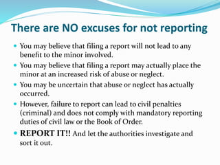 There are NO excuses for not reporting
 You may believe that filing a report will not lead to any
beneﬁt to the minor involved.
 You may believe that filing a report may actually place the
minor at an increased risk of abuse or neglect.
 You may be uncertain that abuse or neglect has actually
occurred.
 However, failure to report can lead to civil penalties
(criminal) and does not comply with mandatory reporting
duties of civil law or the Book of Order.
 REPORT IT!! And let the authorities investigate and
sort it out.
 