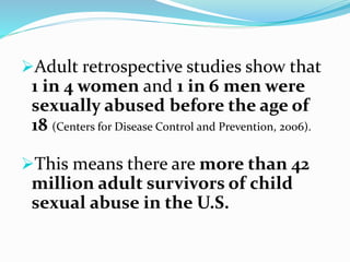 Adult retrospective studies show that
1 in 4 women and 1 in 6 men were
sexually abused before the age of
18 (Centers for Disease Control and Prevention, 2006).
This means there are more than 42
million adult survivors of child
sexual abuse in the U.S.
 