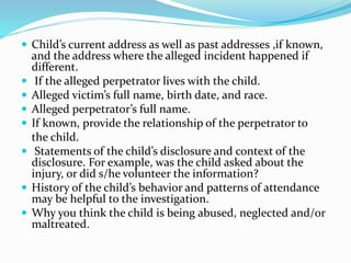  Child’s current address as well as past addresses ,if known,
and the address where the alleged incident happened if
different.
 If the alleged perpetrator lives with the child.
 Alleged victim’s full name, birth date, and race.
 Alleged perpetrator’s full name.
 If known, provide the relationship of the perpetrator to
the child.
 Statements of the child’s disclosure and context of the
disclosure. For example, was the child asked about the
injury, or did s/he volunteer the information?
 History of the child’s behavior and patterns of attendance
may be helpful to the investigation.
 Why you think the child is being abused, neglected and/or
maltreated.
 