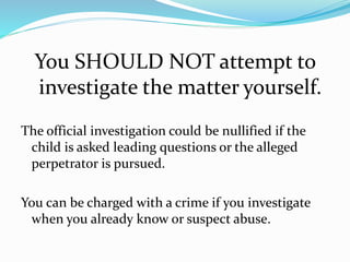 You SHOULD NOT attempt to
investigate the matter yourself.
The official investigation could be nullified if the
child is asked leading questions or the alleged
perpetrator is pursued.
You can be charged with a crime if you investigate
when you already know or suspect abuse.
 