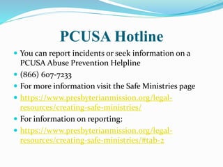 PCUSA Hotline
 You can report incidents or seek information on a
PCUSA Abuse Prevention Helpline
 (866) 607-7233
 For more information visit the Safe Ministries page
 https://www.presbyterianmission.org/legal-
resources/creating-safe-ministries/
 For information on reporting:
 https://www.presbyterianmission.org/legal-
resources/creating-safe-ministries/#tab-2
 