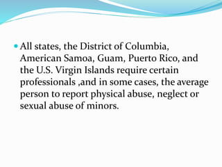  All states, the District of Columbia,
American Samoa, Guam, Puerto Rico, and
the U.S. Virgin Islands require certain
professionals ,and in some cases, the average
person to report physical abuse, neglect or
sexual abuse of minors.
 