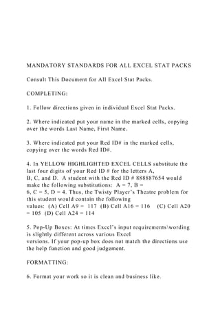 MANDATORY STANDARDS FOR ALL EXCEL STAT PACKS
Consult This Document for All Excel Stat Packs.
COMPLETING:
1. Follow directions given in individual Excel Stat Packs.
2. Where indicated put your name in the marked cells, copying
over the words Last Name, First Name.
3. Where indicated put your Red ID# in the marked cells,
copying over the words Red ID#.
4. In YELLOW HIGHLIGHTED EXCEL CELLS substitute the
last four digits of your Red ID # for the letters A,
B, C, and D. A student with the Red ID # 888887654 would
make the following substitutions: A = 7, B =
6, C = 5, D = 4. Thus, the Twisty Player’s Theatre problem for
this student would contain the following
values: (A) Cell A9 = 117 (B) Cell A16 = 116 (C) Cell A20
= 105 (D) Cell A24 = 114
5. Pop-Up Boxes: At times Excel’s input requirementswording
is slightly different across various Excel
versions. If your pop-up box does not match the directions use
the help function and good judgement.
FORMATTING:
6. Format your work so it is clean and business like.
 