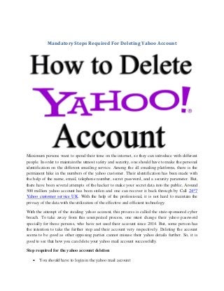 Mandatory Steps Required For Deleting Yahoo Account
Maximum persons want to spend their time on the internet, so they can introduce with different
people. In order to maintain the utmost safety and security, one should have to make the personal
identification on the different emailing service. Among the all emailing platforms, there is the
permanent hike in the numbers of the yahoo customer. Their identification has been made with
the help of the name, email, telephone number, secret password, and a security parameter. But,
there have been several attempts of the hacker to make your secret data into the public. Around
500 million yahoo account has been stolen and one can recover it back through by Call 24*7
Yahoo customer service UK. With the help of the professional, it is not hard to maintain the
privacy of the data with the utilization of the effective and efficient technology.
With the attempt of the stealing yahoo account, this process is called the state-sponsored cyber
breach. To take away from this unexpected process, one must change their yahoo password
specially for those persons, who have not used their account since 2014. But, some person has
the intention to take the further step and their account very respectively. Deleting the account
seems to be good as other opposing parties cannot misuse their yahoo details further. So, it is
good to see that how you can delete your yahoo mail account successfully.
Step required for the yahoo account deletion
 You should have to login in the yahoo mail account
 