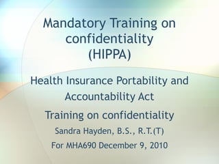 Mandatory Training on confidentiality (HIPPA) Health Insurance Portability and Accountability Act Training on confidentiality Sandra Hayden, B.S., R.T.(T) For MHA690 December 9, 2010 