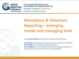 Mandatory & Voluntary
Reporting – emerging
trends and managing both
Chair: Wayne Wescott, Member, GRI Australian Advisory Group

Peter McVay, Audit Manager, Performance Audit, Australian Audit Office
Kate Phillips, Senior Associate, Baker & McKenzie
Tim Youngberry, First Assistant Secretary, Financial Reporting and Cash
Management, Department of Finance and Deregulation
 
