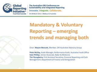 1
    Mandatory & Voluntary
    Reporting – emerging
    trends and managing both
    Chair: Wayne Wescott, Member, GRI Australian Advisory Group

    Peter McVay, Audit Manager, Performance Audit, Australian Audit Office
    Kate Phillips, Senior Associate, Baker & McKenzie
    Tim Youngberry, First Assistant Secretary, Financial Reporting and Cash
    Management, Department of Finance and Deregulation
 