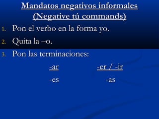 Mandatos negativos informalesMandatos negativos informales
(Negative tú commands)(Negative tú commands)
1.1. Pon el verbo en la forma yo.Pon el verbo en la forma yo.
2.2. Quita la –o.Quita la –o.
3.3. Pon las terminaciones:Pon las terminaciones:
-ar-ar -er / -ir-er / -ir
-es-es -as-as
 