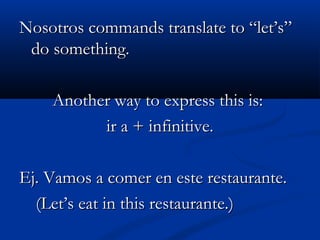 Nosotros commands translate to “let’s”Nosotros commands translate to “let’s”
do something.do something.
Another way to express this is:Another way to express this is:
ir a + infinitive.ir a + infinitive.
Ej. Vamos a comer en este restaurante.Ej. Vamos a comer en este restaurante.
(Let’s eat in this restaurante.)(Let’s eat in this restaurante.)
 