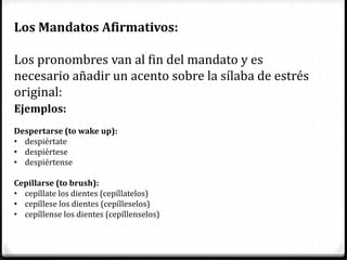 Los Mandatos Afirmativos:
Los pronombres van al fin del mandato y es
necesario añadir un acento sobre la sílaba de estrés
original:
Ejemplos:
Despertarse (to wake up):
• despiértate
• despiértese
• despiértense
Cepillarse (to brush):
• cepíllate los dientes (cepíllatelos)
• cepíllese los dientes (cepílleselos)
• cepíllense los dientes (cepíllenselos)
 