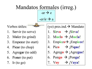 Mandatos formales (irreg.)
Verbos útiles:
1. Servir (to serve)
2. Moler (to grind)
3. Empezar (to start)
4. Picar (to chop)
5. Agregar (to add)
6. Poner (to put)
7. Ir (to go)
(yo) pres.ind. Mandato
1. Sirvo  ¡Sirva!
2. Muelo  ¡Muela!
3. Empiezo ¡Empiece!
4. Pico  ¡Pique!
5. Agrego  ¡Agregue!
6. Pongo  ¡Ponga!
7. Voy  ¡Vaya!
-ar  e
-er/ir  a
 