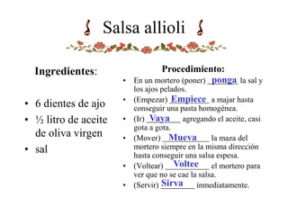 Salsa allioli
Ingredientes:
• 6 dientes de ajo
• ½ litro de aceite
de oliva virgen
• sal
Procedimiento:
• En un mortero (poner) la sal y
los ajos pelados.
• (Empezar) a majar hasta
conseguir una pasta homogénea.
• (Ir) agregando el aceite, casi
gota a gota.
• (Mover) la maza del
mortero siempre en la misma dirección
hasta conseguir una salsa espesa.
• (Voltear) el mortero para
ver que no se cae la salsa.
• (Servir) inmediatamente.
Empiece
ponga
Vaya
Mueva
Voltee
Sirva
 