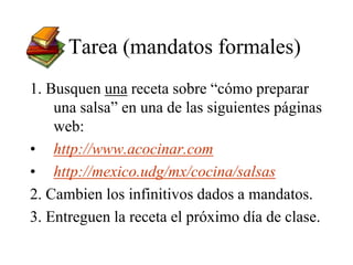 Tarea (mandatos formales)
1. Busquen una receta sobre “cómo preparar
una salsa” en una de las siguientes páginas
web:
• http://www.acocinar.com
• http://mexico.udg/mx/cocina/salsas
2. Cambien los infinitivos dados a mandatos.
3. Entreguen la receta el próximo día de clase.
 