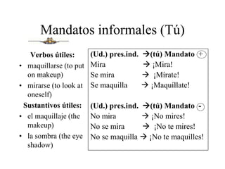 Mandatos informales (Tú)
Verbos útiles:
• maquillarse (to put
on makeup)
• mirarse (to look at
oneself)
Sustantivos útiles:
• el maquillaje (the
makeup)
• la sombra (the eye
shadow)
(Ud.) pres.ind. (tú) Mandato +
Mira  ¡Mira!
Se mira  ¡Mírate!
Se maquilla  ¡Maquíllate!
(Ud.) pres.ind. (tú) Mandato -
No mira  ¡No mires!
No se mira  ¡No te mires!
No se maquilla  ¡No te maquilles!
 