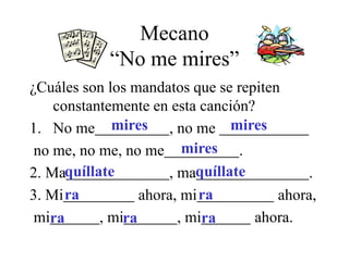 Mecano
“No me mires”
¿Cuáles son los mandatos que se repiten
constantemente en esta canción?
1. No me , no me
no me, no me, no me .
2. Ma , ma .
3. Mi ahora, mi ahora,
mi , mi , mi ahora.
mires mires
mires
quíllate quíllate
ra ra
ra ra ra
 