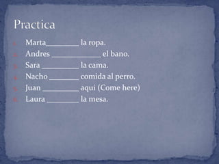 1.   Marta    la ropa.
2.   Andres          el bano.
3.   Sara     la cama.
4.   Nacho    comida al perro.
5.   Juan     aqui (Come here)
6.   Laura    la mesa.
 