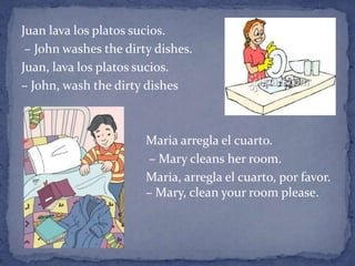 Juan lava los platos sucios.
 – John washes the dirty dishes.
Juan, lava los platos sucios.
– John, wash the dirty dishes



                      Maria arregla el cuarto.
                      – Mary cleans her room.
                       Maria, arregla el cuarto, por favor.
                       – Mary, clean your room please.
 