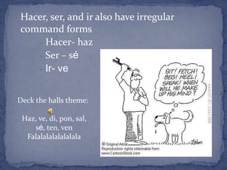 - Hacer, ser, and ir also have irregular
 command forms
    - Hacer- haz
    - Ser – sé
    - Ir- ve


Deck the halls theme:

  Haz, ve, di, pon, sal,
     sé, ten, ven
   Falalalalalalalala
 
