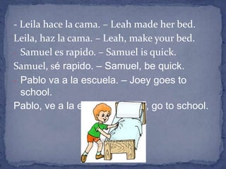 - Leila hace la cama. – Leah made her bed.
Leila, haz la cama. – Leah, make your bed.
- Samuel es rapido. – Samuel is quick.
Samuel, sé rapido. – Samuel, be quick.
- Pablo va a la escuela. – Joey goes to
  school.
Pablo, ve a la escuela. – Joey, go to school.
 