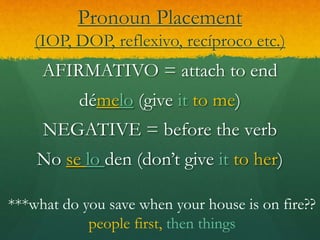 Pronoun Placement
(IOP, DOP, reflexivo, recíproco etc.)
AFIRMATIVO = attach to end
démelo (give it to me)
NEGATIVE = before the verb
No se lo den (don’t give it to her)
***what do you save when your house is on fire??
people first, then things
 