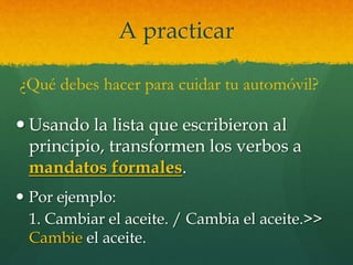 A practicar
 Usando la lista que escribieron al
principio, transformen los verbos a
mandatos formales.
 Por ejemplo:
1. Cambiar el aceite. / Cambia el aceite.>>
Cambie el aceite.
¿Qué debes hacer para cuidar tu automóvil?
 
