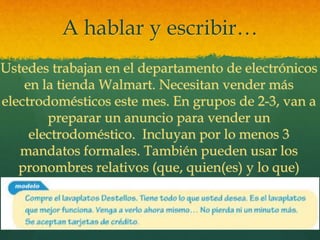 A hablar y escribir…
Ustedes trabajan en el departamento de electrónicos
en la tienda Walmart. Necesitan vender más
electrodomésticos este mes. En grupos de 2-3, van a
preparar un anuncio para vender un
electrodoméstico. Incluyan por lo menos 3
mandatos formales. También pueden usar los
pronombres relativos (que, quien(es) y lo que)
 