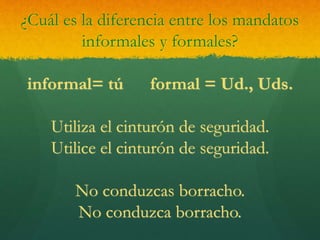 ¿Cuál es la diferencia entre los mandatos
informales y formales?
informal= tú formal = Ud., Uds.
Utiliza el cinturón de seguridad.
Utilice el cinturón de seguridad.
No conduzcas borracho.
No conduzca borracho.
 