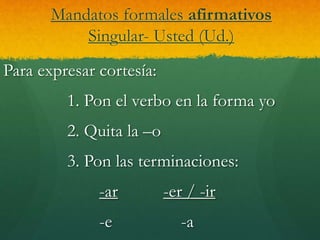 Mandatos formales afirmativos
Singular- Usted (Ud.)
Para expresar cortesía:
1. Pon el verbo en la forma yo
2. Quita la –o
3. Pon las terminaciones:
-ar -er / -ir
-e -a
 