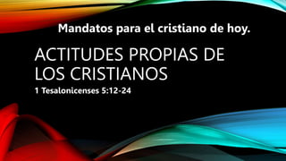 ACTITUDES PROPIAS DE
LOS CRISTIANOS
1 Tesalonicenses 5:12-24
Mandatos para el cristiano de hoy.
 