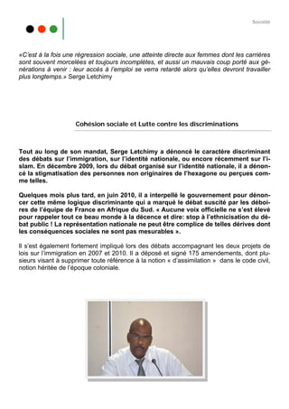 Société




«C’est à la fois une régression sociale, une atteinte directe aux femmes dont les carrières
sont souvent morcelées et toujours incomplètes, et aussi un mauvais coup porté aux gé-
nérations à venir : leur accès à l’emploi se verra retardé alors qu’elles devront travailler
plus longtemps.» Serge Letchimy




                    Cohésion sociale et Lutte contre les discriminations



Tout au long de son mandat, Serge Letchimy a dénoncé le caractère discriminant
des débats sur l’immigration, sur l’identité nationale, ou encore récemment sur l’i-
slam. En décembre 2009, lors du débat organisé sur l’identité nationale, il a dénon-
cé la stigmatisation des personnes non originaires de l’hexagone ou perçues com-
me telles.

Quelques mois plus tard, en juin 2010, il a interpellé le gouvernement pour dénon-
cer cette même logique discriminante qui a marqué le débat suscité par les déboi-
res de l’équipe de France en Afrique du Sud. « Aucune voix officielle ne s’est élevé
pour rappeler tout ce beau monde à la décence et dire: stop à l’ethnicisation du dé-
bat public ! La représentation nationale ne peut être complice de telles dérives dont
les conséquences sociales ne sont pas mesurables ».

Il s’est également fortement impliqué lors des débats accompagnant les deux projets de
lois sur l’immigration en 2007 et 2010. Il a déposé et signé 175 amendements, dont plu-
sieurs visant à supprimer toute référence à la notion « d’assimilation » dans le code civil,
notion héritée de l’époque coloniale.
 