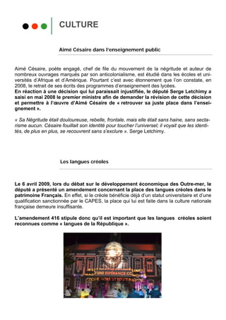 CULTURE

                     Aimé Césaire dans l’enseignement public


Aimé Césaire, poète engagé, chef de file du mouvement de la négritude et auteur de
nombreux ouvrages marqués par son anticolonialisme, est étudié dans les écoles et uni-
versités d’Afrique et d’Amérique. Pourtant c’est avec étonnement que l’on constate, en
2008, le retrait de ses écrits des programmes d’enseignement des lycées.
En réaction à une décision qui lui paraissait injustifiée, le député Serge Letchimy a
saisi en mai 2008 le premier ministre afin de demander la révision de cette décision
et permettre à l’œuvre d’Aimé Césaire de « retrouver sa juste place dans l’ensei-
gnement ».

« Sa Négritude était douloureuse, rebelle, frontale, mais elle était sans haine, sans secta-
risme aucun. Césaire fouillait son identité pour toucher l’universel; il voyait que les identi-
tés, de plus en plus, se recouvrent sans s’exclure ». Serge Letchimy.




                      Les langues créoles



Le 6 avril 2009, lors du débat sur le développement économique des Outre-mer, le
député a présenté un amendement concernant la place des langues créoles dans le
patrimoine Français. En effet, si le créole bénéficie déjà d’un statut universitaire et d’une
qualification sanctionnée par le CAPES, la place qui lui est faite dans la culture nationale
française demeure insuffisante.

L’amendement 416 stipule donc qu’il est important que les langues créoles soient
reconnues comme « langues de la République ».
 