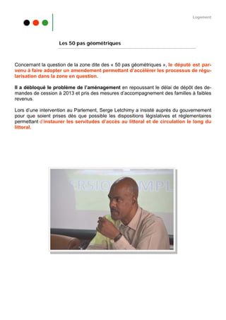 Logement




                   Les 50 pas géométriques



Concernant la question de la zone dite des « 50 pas géométriques », le député est par-
venu à faire adopter un amendement permettant d’accélérer les processus de régu-
larisation dans la zone en question.

Il a débloqué le problème de l’aménagement en repoussant le délai de dépôt des de-
mandes de cession à 2013 et pris des mesures d’accompagnement des familles à faibles
revenus.

Lors d’une intervention au Parlement, Serge Letchimy a insisté auprès du gouvernement
pour que soient prises dès que possible les dispositions législatives et réglementaires
permettant d’instaurer les servitudes d’accès au littoral et de circulation le long du
littoral.
 