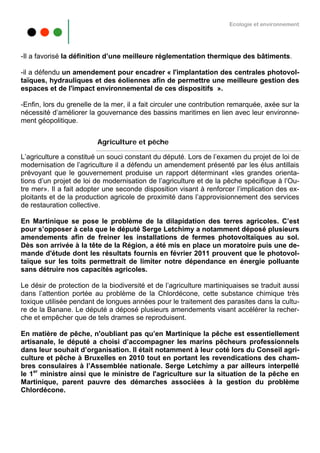 Ecologie et environnement




-Il a favorisé la définition d’une meilleure réglementation thermique des bâtiments.

-il a défendu un amendement pour encadrer « l'implantation des centrales photovol-
taïques, hydrauliques et des éoliennes afin de permettre une meilleure gestion des
espaces et de l'impact environnemental de ces dispositifs ».

-Enfin, lors du grenelle de la mer, il a fait circuler une contribution remarquée, axée sur la
nécessité d’améliorer la gouvernance des bassins maritimes en lien avec leur environne-
ment géopolitique.


                         Agriculture et pêche

L’agriculture a constitué un souci constant du député. Lors de l’examen du projet de loi de
modernisation de l’agriculture il a défendu un amendement présenté par les élus antillais
prévoyant que le gouvernement produise un rapport déterminant «les grandes orienta-
tions d’un projet de loi de modernisation de l’agriculture et de la pêche spécifique à l’Ou-
tre mer». Il a fait adopter une seconde disposition visant à renforcer l’implication des ex-
ploitants et de la production agricole de proximité dans l’approvisionnement des services
de restauration collective.

En Martinique se pose le problème de la dilapidation des terres agricoles. C’est
pour s’opposer à cela que le député Serge Letchimy a notamment déposé plusieurs
amendements afin de freiner les installations de fermes photovoltaïques au sol.
Dès son arrivée à la tête de la Région, a été mis en place un moratoire puis une de-
mande d'étude dont les résultats fournis en février 2011 prouvent que le photovol-
taïque sur les toits permettrait de limiter notre dépendance en énergie polluante
sans détruire nos capacités agricoles.

Le désir de protection de la biodiversité et de l’agriculture martiniquaises se traduit aussi
dans l’attention portée au problème de la Chlordécone, cette substance chimique très
toxique utilisée pendant de longues années pour le traitement des parasites dans la cultu-
re de la Banane. Le député a déposé plusieurs amendements visant accélérer la recher-
che et empêcher que de tels drames se reproduisent.

En matière de pêche, n'oubliant pas qu’en Martinique la pêche est essentiellement
artisanale, le député a choisi d’accompagner les marins pêcheurs professionnels
dans leur souhait d’organisation. Il était notamment à leur coté lors du Conseil agri-
culture et pêche à Bruxelles en 2010 tout en portant les revendications des cham-
bres consulaires à l’Assemblée nationale. Serge Letchimy a par ailleurs interpellé
le 1er ministre ainsi que le ministre de l'agriculture sur la situation de la pêche en
Martinique, parent pauvre des démarches associées à la gestion du problème
Chlordécone.
 