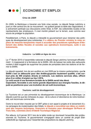 .ECONOMIE ET EMPLOI

                   Crise de 2009


En 2009, la Martinique a traversé une forte crise sociale. Le député Serge Letchimy a
joué un rôle central lors de ce mouvement : ne quittant jamais la table des négociations, il
a activement participé aux discussions entre l’Etat, le K5F, les collectivités locales et les
représentants des employeurs. Il s’est montré présent sur le terrain, avec comme seul
soucis de protéger la population.

Parallèlement, à Paris, le député a interpellé le gouvernement pour réclamer des politi-
ques de développement plus cohérentes. Il a obtenu du Premier ministre la mise en
place de mesures temporaires visant à accorder des procédures spécifiques d’éta-
lement des dettes fiscales et sociales aux opérateurs économiques, suite à ces
évènements.


                   Industrie : La SARA en ligne de mire


Le 1er février 2010 à l’assemblée nationale le député Serge Letchimy l’annonçait officielle-
ment : il s’opposerait à la fermeture de la SARA. Afin de baisser les coûts des carburants
routiers il était suggéré de supprimer les postes de pompistes dans les stations et de fer-
mer la SARA.

Le député rappelait, lors de son audition en mai 2009 par la mission parlementaire, que la
SARA c’est un débouché pour des Antillo-guyanais hautement qualifié, c’est sur-
tout près de 500 emplois directs et indirects. Les stations services elles, offrent
plus d’un millier d’emploi sur les 3 DFA.
Le coût social d’une fermeture brutale de la SARA serait très élevé.
Cependant, favorable à une moins grande dépendance aux énergies fossiles, le dé-
puté se positionne pour une évolution de cet outil économique.

                   Tourisme: outil de développement

Le Tourisme est un axe primordial du développement économique de la Martinique. Le
député a permis que les richesses du pays : de la culture à l’abondance de notre biodiver-
sité, soit reconnues comme telle.

Outre le nouvel élan impulsé par le CMT grâce à son appel à projets et le lancement d’u-
ne campagne de modernisation des hôtels, le député a concrétisé ses idées en mobili-
sant des moyens techniques, financiers et humains pour développer St-Pierre et
Trois îlets, nommées Zone d’Intérêt Touristique Régional.

Par ailleurs, le 8 janvier 2011 lors de la table ronde qui réunissait l’ensemble des profes-
sionnels du Tourisme, le gouvernement s’engageait dans un contrat de projet Etat-
collectivité qui regroupe pour l’essentiel des propositions du député Letchimy.
 