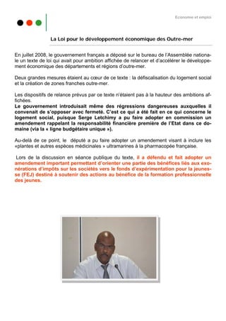 Economie et emploi




                La Loi pour le développement économique des Outre-mer


En juillet 2008, le gouvernement français a déposé sur le bureau de l’Assemblée nationa-
le un texte de loi qui avait pour ambition affichée de relancer et d’accélérer le développe-
ment économique des départements et régions d’outre-mer.

Deux grandes mesures étaient au cœur de ce texte : la défiscalisation du logement social
et la création de zones franches outre-mer.

Les dispositifs de relance prévus par ce texte n’étaient pas à la hauteur des ambitions af-
fichées.
Le gouvernement introduisait même des régressions dangereuses auxquelles il
convenait de s’opposer avec fermeté. C’est ce qui a été fait en ce qui concerne le
logement social, puisque Serge Letchimy a pu faire adopter en commission un
amendement rappelant la responsabilité financière première de l’Etat dans ce do-
maine (via la « ligne budgétaire unique »).

Au-delà de ce point, le député a pu faire adopter un amendement visant à inclure les
«plantes et autres espèces médicinales » ultramarines à la pharmacopée française.

Lors de la discussion en séance publique du texte, il a défendu et fait adopter un
amendement important permettant d’orienter une partie des bénéfices liés aux exo-
nérations d’impôts sur les sociétés vers le fonds d’expérimentation pour la jeunes-
se (FEJ) destiné à soutenir des actions au bénéfice de la formation professionnelle
des jeunes.
 