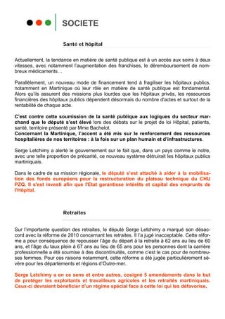 SOCIETE

                       Santé et hôpital


Actuellement, la tendance en matière de santé publique est à un accès aux soins à deux
vitesses, avec notamment l’augmentation des franchises, le déremboursement de nom-
breux médicaments…

Parallèlement, un nouveau mode de financement tend à fragiliser les hôpitaux publics,
notamment en Martinique où leur rôle en matière de santé publique est fondamental.
Alors qu’ils assurent des missions plus lourdes que les hôpitaux privés, les ressources
financières des hôpitaux publics dépendent désormais du nombre d'actes et surtout de la
rentabilité de chaque acte.

C’est contre cette soumission de la santé publique aux logiques du secteur mar-
chand que le député s’est élevé lors des débats sur le projet de loi Hôpital, patients,
santé, territoire présenté par Mme Bachelot.
Concernant la Martinique, l’accent a été mis sur le renforcement des ressources
hospitalières de nos territoires : à la fois sur un plan humain et d’infrastructures.

Serge Letchimy a alerté le gouvernement sur le fait que, dans un pays comme le notre,
avec une telle proportion de précarité, ce nouveau système détruirait les hôpitaux publics
martiniquais.

Dans le cadre de sa mission régionale, le député s’est attaché à aider à la mobilisa-
tion des fonds européens pour la restructuration du plateau technique du CHU
PZQ. Il s'est investi afin que l'Etat garantisse intérêts et capital des emprunts de
l'Hôpital.



                       Retraites


Sur l’importante question des retraites, le député Serge Letchimy a marqué son désac-
cord avec la réforme de 2010 concernant les retraites. Il l’a jugé inacceptable. Cette réfor-
me a pour conséquence de repousser l’âge du départ à la retraite à 62 ans au lieu de 60
ans, et l’âge du taux plein à 67 ans au lieu de 65 ans pour les personnes dont la carrière
professionnelle a été soumise à des discontinuités, comme c’est le cas pour de nombreu-
ses femmes. Pour ces raisons notamment, cette réforme a été jugée particulièrement sé-
vère pour les départements et régions d’Outre-mer.

Serge Letchimy a en ce sens et entre autres, cosigné 5 amendements dans le but
de protéger les exploitants et travailleurs agricoles et les retraités martiniquais.
Ceux-ci devraient bénéficier d’un régime spécial face à cette loi qui les défavorise.
 