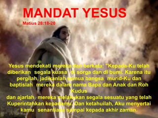 MANDAT YESUS
Matius 28:18-20
Yesus mendekati mereka dan berkata: "Kepada-Ku telah
diberikan segala kuasa di sorga dan di bumi. Karena itu
pergilah, jadikanlah semua bangsa murid-Ku dan
baptislah mereka dalam nama Bapa dan Anak dan Roh
Kudus
dan ajarlah mereka melakukan segala sesuatu yang telah
Kuperintahkan kepadamu. Dan ketahuilah, Aku menyertai
kamu senantiasa sampai kepada akhir zaman.
 