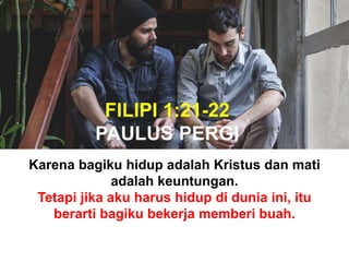 FILIPI 1:21-22
PAULUS PERGI
Karena bagiku hidup adalah Kristus dan mati
adalah keuntungan.
Tetapi jika aku harus hidup di dunia ini, itu
berarti bagiku bekerja memberi buah.
 