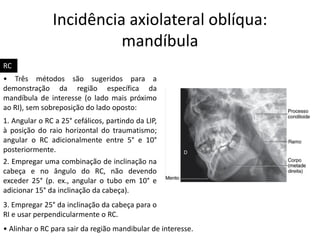Incidência axiolateral oblíqua:
mandíbula
• Alinhar o RC para sair da região mandibular de interesse.
RC
• Três métodos são sugeridos para a
demonstração da região específica da
mandíbula de interesse (o lado mais próximo
ao RI), sem sobreposição do lado oposto:
1. Angular o RC a 25° cefálicos, partindo da LIP,
à posição do raio horizontal do traumatismo;
angular o RC adicionalmente entre 5° e 10°
posteriormente.
2. Empregar uma combinação de inclinação na
cabeça e no ângulo do RC, não devendo
exceder 25° (p. ex., angular o tubo em 10° e
adicionar 15° da inclinação da cabeça).
3. Empregar 25° da inclinação da cabeça para o
RI e usar perpendicularmente o RC.
 