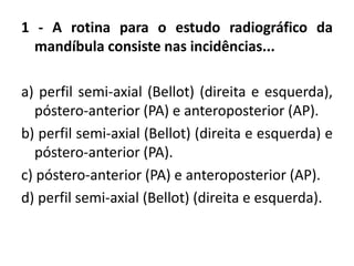 1 - A rotina para o estudo radiográfico da
mandíbula consiste nas incidências...
a) perfil semi-axial (Bellot) (direita e esquerda),
póstero-anterior (PA) e anteroposterior (AP).
b) perfil semi-axial (Bellot) (direita e esquerda) e
póstero-anterior (PA).
c) póstero-anterior (PA) e anteroposterior (AP).
d) perfil semi-axial (Bellot) (direita e esquerda).
 