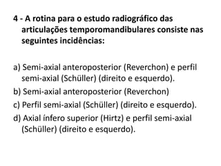 4 - A rotina para o estudo radiográfico das
articulações temporomandibulares consiste nas
seguintes incidências:
a) Semi-axial anteroposterior (Reverchon) e perfil
semi-axial (Schüller) (direito e esquerdo).
b) Semi-axial anteroposterior (Reverchon)
c) Perfil semi-axial (Schüller) (direito e esquerdo).
d) Axial ínfero superior (Hirtz) e perfil semi-axial
(Schüller) (direito e esquerdo).
 