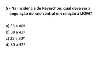 5 - Na incidência de Reverchon, qual deve ser a
angulação do raio central em relação a LIOM?
a) 35 a 40º
b) 38 a 43º
c) 25 a 30º
d) 30 a 42º
 