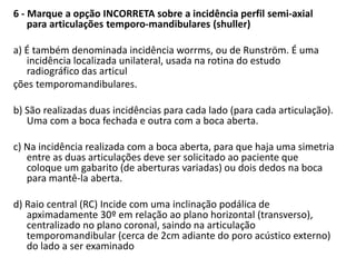 6 - Marque a opção INCORRETA sobre a incidência perfil semi-axial
para articulações temporo-mandibulares (shuller)
a) É também denominada incidência worrms, ou de Runström. É uma
incidência localizada unilateral, usada na rotina do estudo
radiográfico das articul
ções temporomandibulares.
b) São realizadas duas incidências para cada lado (para cada articulação).
Uma com a boca fechada e outra com a boca aberta.
c) Na incidência realizada com a boca aberta, para que haja uma simetria
entre as duas articulações deve ser solicitado ao paciente que
coloque um gabarito (de aberturas variadas) ou dois dedos na boca
para mantê-la aberta.
d) Raio central (RC) Incide com uma inclinação podálica de
apximadamente 30º em relação ao plano horizontal (transverso),
centralizado no plano coronal, saindo na articulação
temporomandibular (cerca de 2cm adiante do poro acústico externo)
do lado a ser examinado
 