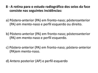 8 - A rotina para o estudo radiográfico dos seios da face
consiste nas seguintes incidências:
a) Póstero-anterior (PA) em fronto-naso; pósteroanterior
(PA) em mento-naso e perfil esquerdo ou direito.
b) Póstero-anterior (PA) em fronto-naso; pósteroanterior
(PA) em mento-naso e perfil esquerdo.
c) Póstero-anterior (PA) em fronto-naso; póstero-anterior
(PA)em mento-naso.
d) Antero posterior (AP) e perfil esquerdo
 