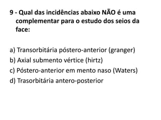 9 - Qual das incidências abaixo NÃO é uma
complementar para o estudo dos seios da
face:
a) Transorbitária póstero-anterior (granger)
b) Axial submento vértice (hirtz)
c) Póstero-anterior em mento naso (Waters)
d) Trasorbitária antero-posterior
 