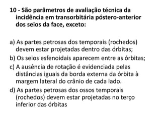 10 - São parâmetros de avaliação técnica da
incidência em transorbitária póstero-anterior
dos seios da face, exceto:
a) As partes petrosas dos temporais (rochedos)
devem estar projetadas dentro das órbitas;
b) Os seios esfenoidais aparecem entre as órbitas;
c) A ausência de rotação é evidenciada pelas
distâncias iguais da borda externa da órbita à
margem lateral do crânio de cada lado.
d) As partes petrosas dos ossos temporais
(rochedos) devem estar projetadas no terço
inferior das órbitas
 