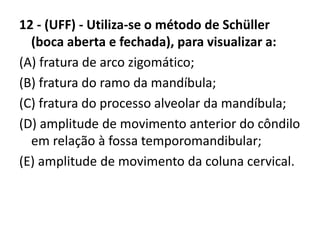 12 - (UFF) - Utiliza-se o método de Schüller
(boca aberta e fechada), para visualizar a:
(A) fratura de arco zigomático;
(B) fratura do ramo da mandíbula;
(C) fratura do processo alveolar da mandíbula;
(D) amplitude de movimento anterior do côndilo
em relação à fossa temporomandibular;
(E) amplitude de movimento da coluna cervical.
 